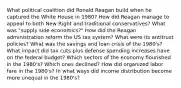 What political coalition did Ronald Reagan build when he captured the White House in 1980? How did Reagan manage to appeal to both New Right and traditional conservatives? What was "supply side economics?" How did the Reagan administration reform the US tax system? What were its antitrust policies? What was the savings and loan crisis of the 1980's? What impact did tax cuts plus defense spending increases have on the federal budget? Which sectors of the economy flourished in the 1980's? Which ones declined? How did organized labor fare in the 1980's? In what ways did income distribution become more unequal in the 1980's?