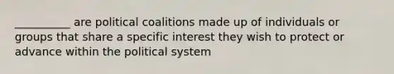 __________ are political coalitions made up of individuals or groups that share a specific interest they wish to protect or advance within the political system