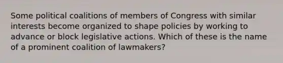 Some political coalitions of members of Congress with similar interests become organized to shape policies by working to advance or block legislative actions. Which of these is the name of a prominent coalition of lawmakers?