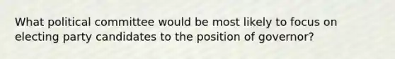 What political committee would be most likely to focus on electing party candidates to the position of governor?