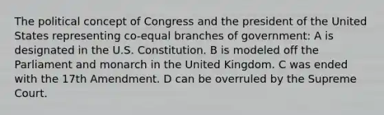 The political concept of Congress and the president of the United States representing co-equal branches of government: A is designated in the U.S. Constitution. B is modeled off the Parliament and monarch in the United Kingdom. C was ended with the 17th Amendment. D can be overruled by the Supreme Court.