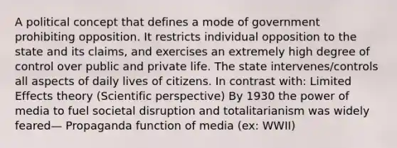 A political concept that defines a mode of government prohibiting opposition. It restricts individual opposition to the state and its claims, and exercises an extremely high degree of control over public and private life. The state intervenes/controls all aspects of daily lives of citizens. In contrast with: Limited Effects theory (Scientific perspective) By 1930 the power of media to fuel societal disruption and totalitarianism was widely feared— Propaganda function of media (ex: WWII)