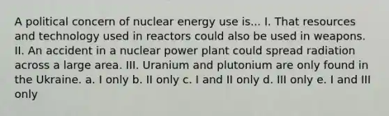 A political concern of nuclear energy use is... I. That resources and technology used in reactors could also be used in weapons. II. An accident in a nuclear power plant could spread radiation across a large area. III. Uranium and plutonium are only found in the Ukraine. a. I only b. II only c. I and II only d. III only e. I and III only