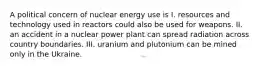 A political concern of nuclear energy use is I. resources and technology used in reactors could also be used for weapons. II. an accident in a nuclear power plant can spread radiation across country boundaries. III. uranium and plutonium can be mined only in the Ukraine.