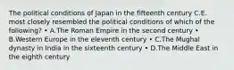 The political conditions of Japan in the fifteenth century C.E. most closely resembled the political conditions of which of the following? • A.The Roman Empire in the second century • B.Western Europe in the eleventh century • C.The Mughal dynasty in India in the sixteenth century • D.The Middle East in the eighth century