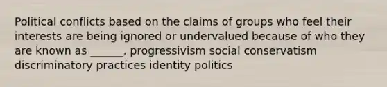 Political conflicts based on the claims of groups who feel their interests are being ignored or undervalued because of who they are known as ______. progressivism social conservatism discriminatory practices identity politics