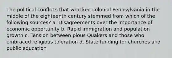 The political conflicts that wracked colonial Pennsylvania in the middle of the eighteenth century stemmed from which of the following sources? a. Disagreements over the importance of economic opportunity b. Rapid immigration and population growth c. Tension between pious Quakers and those who embraced religious toleration d. State funding for churches and public education