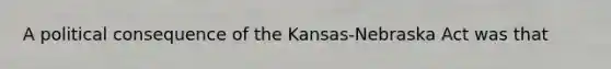 A political consequence of the Kansas-Nebraska Act was that