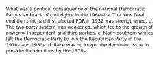 What was a political consequence of the national Democratic Party's embrace of civil rights in the 1960s? a. The New Deal coalition that had first elected FDR in 1932 was strengthened. b. The two-party system was weakened, which led to the growth of powerful independent and third parties. c. Many southern whites left the Democratic Party to join the Republican Party in the 1970s and 1980s. d. Race was no longer the dominant issue in presidential elections by the 1970s.