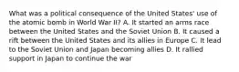 What was a political consequence of the United States' use of the atomic bomb in World War II? A. It started an arms race between the United States and the Soviet Union B. It caused a rift between the United States and its allies in Europe C. It lead to the Soviet Union and Japan becoming allies D. It rallied support in Japan to continue the war