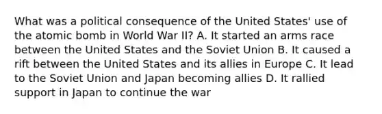 What was a political consequence of the United States' use of the atomic bomb in World War II? A. It started an arms race between the United States and the Soviet Union B. It caused a rift between the United States and its allies in Europe C. It lead to the Soviet Union and Japan becoming allies D. It rallied support in Japan to continue the war