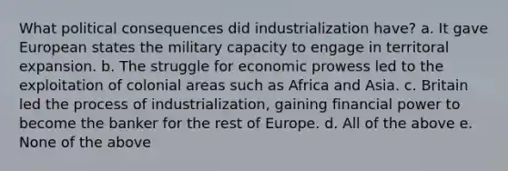 What political consequences did industrialization have? a. It gave European states the military capacity to engage in territoral expansion. b. The struggle for economic prowess led to the exploitation of colonial areas such as Africa and Asia. c. Britain led the process of industrialization, gaining financial power to become the banker for the rest of Europe. d. All of the above e. None of the above