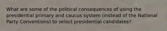 What are some of the political consequences of using the presidential primary and caucus system (instead of the National Party Conventions) to select presidential candidates?