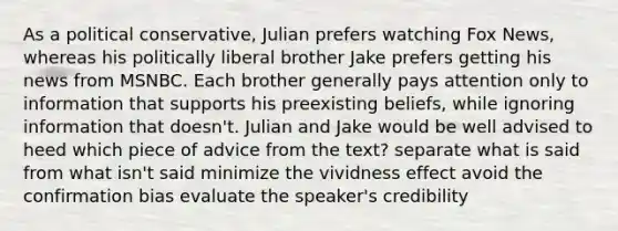 As a political conservative, Julian prefers watching Fox News, whereas his politically liberal brother Jake prefers getting his news from MSNBC. Each brother generally pays attention only to information that supports his preexisting beliefs, while ignoring information that doesn't. Julian and Jake would be well advised to heed which piece of advice from the text? separate what is said from what isn't said minimize the vividness effect avoid the confirmation bias evaluate the speaker's credibility