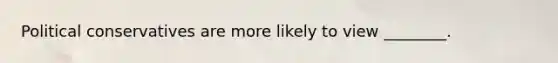 Political conservatives are more likely to view ________.