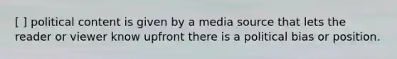 [ ] political content is given by a media source that lets the reader or viewer know upfront there is a political bias or position.