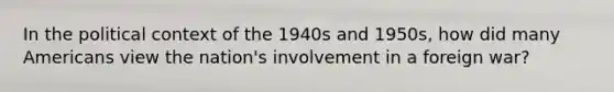 In the political context of the 1940s and 1950s, how did many Americans view the nation's involvement in a foreign war?