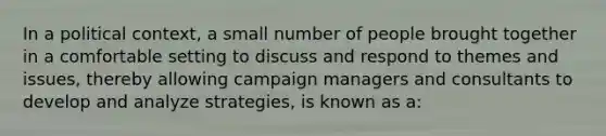 In a political context, a small number of people brought together in a comfortable setting to discuss and respond to themes and issues, thereby allowing campaign managers and consultants to develop and analyze strategies, is known as a: