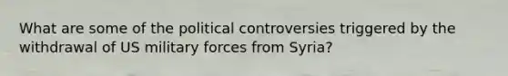 What are some of the political controversies triggered by the withdrawal of US military forces from Syria?