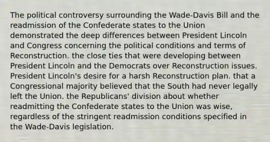 The political controversy surrounding the Wade-Davis Bill and the readmission of the Confederate states to the Union demonstrated the deep differences between President Lincoln and Congress concerning the political conditions and terms of Reconstruction. the close ties that were developing between President Lincoln and the Democrats over Reconstruction issues. President Lincoln's desire for a harsh Reconstruction plan. that a Congressional majority believed that the South had never legally left the Union. the Republicans' division about whether readmitting the Confederate states to the Union was wise, regardless of the stringent readmission conditions specified in the Wade-Davis legislation.