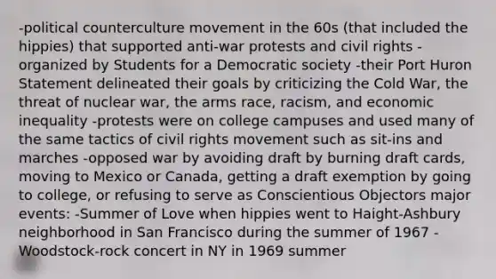 -political counterculture movement in the 60s (that included the hippies) that supported anti-war protests and civil rights -organized by Students for a Democratic society -their Port Huron Statement delineated their goals by criticizing the Cold War, the threat of nuclear war, the arms race, racism, and economic inequality -protests were on college campuses and used many of the same tactics of civil rights movement such as sit-ins and marches -opposed war by avoiding draft by burning draft cards, moving to Mexico or Canada, getting a draft exemption by going to college, or refusing to serve as Conscientious Objectors major events: -Summer of Love when hippies went to Haight-Ashbury neighborhood in San Francisco during the summer of 1967 -Woodstock-rock concert in NY in 1969 summer