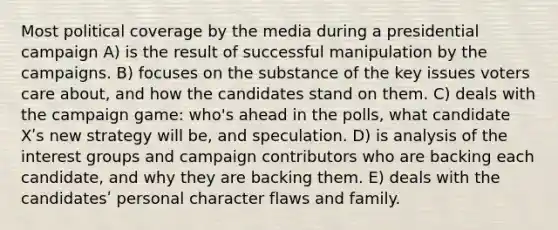 Most political coverage by the media during a presidential campaign A) is the result of successful manipulation by the campaigns. B) focuses on the substance of the key issues voters care about, and how the candidates stand on them. C) deals with the campaign game: who's ahead in the polls, what candidate Xʹs new strategy will be, and speculation. D) is analysis of the interest groups and campaign contributors who are backing each candidate, and why they are backing them. E) deals with the candidatesʹ personal character flaws and family.