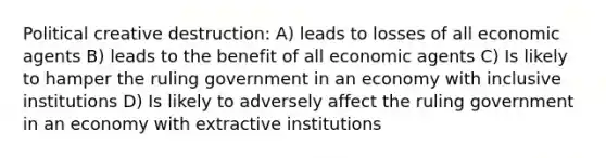 Political creative destruction: A) leads to losses of all economic agents B) leads to the benefit of all economic agents C) Is likely to hamper the ruling government in an economy with inclusive institutions D) Is likely to adversely affect the ruling government in an economy with extractive institutions