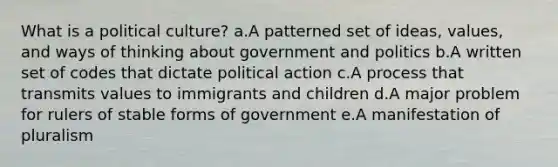 What is a political culture? a.A patterned set of ideas, values, and ways of thinking about government and politics b.A written set of codes that dictate political action c.A process that transmits values to immigrants and children d.A major problem for rulers of stable forms of government e.A manifestation of pluralism