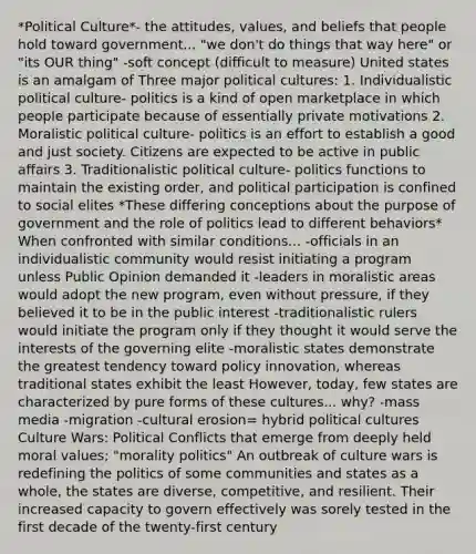 *Political Culture*- the attitudes, values, and beliefs that people hold toward government... "we don't do things that way here" or "its OUR thing" -soft concept (difficult to measure) United states is an amalgam of Three major political cultures: 1. Individualistic political culture- politics is a kind of open marketplace in which people participate because of essentially private motivations 2. Moralistic political culture- politics is an effort to establish a good and just society. Citizens are expected to be active in public affairs 3. Traditionalistic political culture- politics functions to maintain the existing order, and political participation is confined to social elites *These differing conceptions about the purpose of government and the role of politics lead to different behaviors* When confronted with similar conditions... -officials in an individualistic community would resist initiating a program unless Public Opinion demanded it -leaders in moralistic areas would adopt the new program, even without pressure, if they believed it to be in the public interest -traditionalistic rulers would initiate the program only if they thought it would serve the interests of the governing elite -moralistic states demonstrate the greatest tendency toward policy innovation, whereas traditional states exhibit the least However, today, few states are characterized by pure forms of these cultures... why? -mass media -migration -cultural erosion= hybrid political cultures Culture Wars: Political Conflicts that emerge from deeply held moral values; "morality politics" An outbreak of culture wars is redefining the politics of some communities and states as a whole, the states are diverse, competitive, and resilient. Their increased capacity to govern effectively was sorely tested in the first decade of the twenty-first century