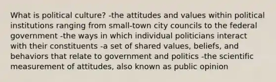 What is political culture? -the attitudes and values within political institutions ranging from small-town city councils to the federal government -the ways in which individual politicians interact with their constituents -a set of shared values, beliefs, and behaviors that relate to government and politics -the scientific measurement of attitudes, also known as public opinion