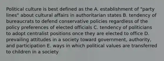 Political culture is best defined as the A. establishment of "party lines" about cultural affairs in authoritarian states B. tendency of bureaucrats to defend conservative policies regardless of the policy preferences of elected officials C. tendency of politicians to adopt centralist positions once they are elected to office D. prevailing attitudes in a society toward government, authority, and participation E. ways in which political values are transferred to children in a society