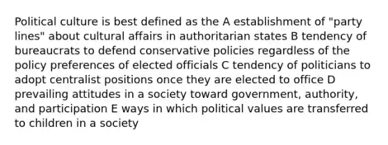 Political culture is best defined as the A establishment of "party lines" about cultural affairs in authoritarian states B tendency of bureaucrats to defend conservative policies regardless of the policy preferences of elected officials C tendency of politicians to adopt centralist positions once they are elected to office D prevailing attitudes in a society toward government, authority, and participation E ways in which political values are transferred to children in a society