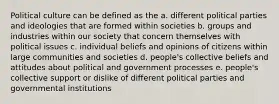 Political culture can be defined as the a. different political parties and ideologies that are formed within societies b. groups and industries within our society that concern themselves with political issues c. individual beliefs and opinions of citizens within large communities and societies d. people's collective beliefs and attitudes about political and government processes e. people's collective support or dislike of different political parties and governmental institutions