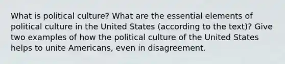 What is political culture? What are the essential elements of political culture in the United States (according to the text)? Give two examples of how the political culture of the United States helps to unite Americans, even in disagreement.