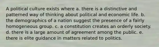 A political culture exists where a. there is a distinctive and patterned way of thinking about political and economic life. b. the demographics of a nation suggest the presence of a fairly homogeneous group. c. a constitution creates an orderly society. d. there is a large amount of agreement among the public. e. there is elite guidance in matters related to politics.