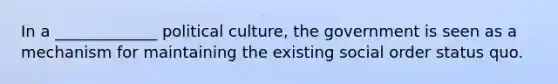 In a _____________ political culture, the government is seen as a mechanism for maintaining the existing social order status quo.