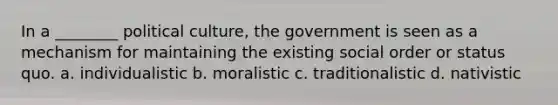 In a ________ political culture, the government is seen as a mechanism for maintaining the existing social order or status quo. a. individualistic b. moralistic c. traditionalistic d. nativistic