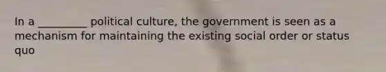 In a _________ political culture, the government is seen as a mechanism for maintaining the existing social order or status quo