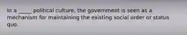 In a _____ political culture, the government is seen as a mechanism for maintaining the existing social order or status quo.