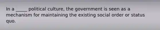 In a _____ political culture, the government is seen as a mechanism for maintaining the existing social order or status quo.