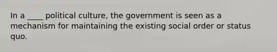 In a ____ political culture, the government is seen as a mechanism for maintaining the existing social order or status quo.