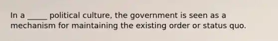 In a _____ political culture, the government is seen as a mechanism for maintaining the existing order or status quo.