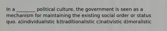 In a ________ political culture, the government is seen as a mechanism for maintaining the existing social order or status quo. a)individualistic b)traditionalistic c)nativistic d)moralistic