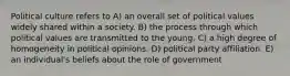 Political culture refers to A) an overall set of political values widely shared within a society. B) the process through which political values are transmitted to the young. C) a high degree of homogeneity in political opinions. D) political party affiliation. E) an individual's beliefs about the role of government