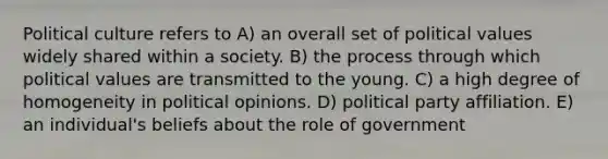 Political culture refers to A) an overall set of political values widely shared within a society. B) the process through which political values are transmitted to the young. C) a high degree of homogeneity in political opinions. D) political party affiliation. E) an individual's beliefs about the role of government