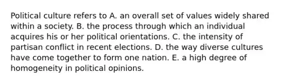 Political culture refers to A. an overall set of values widely shared within a society. B. the process through which an individual acquires his or her political orientations. C. the intensity of partisan conflict in recent elections. D. the way diverse cultures have come together to form one nation. E. a high degree of homogeneity in political opinions.