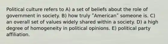 Political culture refers to A) a set of beliefs about the role of government in society. B) how truly ʺAmericanʺ someone is. C) an overall set of values widely shared within a society. D) a high degree of homogeneity in political opinions. E) political party affiliation.