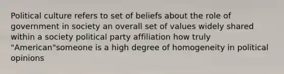 Political culture refers to set of beliefs about the role of government in society an overall set of values widely shared within a society political party affiliation how truly "American"someone is a high degree of homogeneity in political opinions