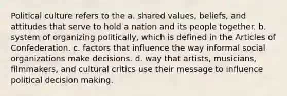 Political culture refers to the a. shared values, beliefs, and attitudes that serve to hold a nation and its people together. b. system of organizing politically, which is defined in the Articles of Confederation. c. factors that influence the way informal social organizations make decisions. d. way that artists, musicians, filmmakers, and cultural critics use their message to influence political decision making.