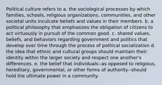 Political culture refers to a. the sociological processes by which families, schools, religious organizations, communities, and other societal units inculcate beliefs and values in their members. b. a political philosophy that emphasizes the obligation of citizens to act virtuously in pursuit of the common good. c. shared values, beliefs, and behaviors regarding government and politics that develop over time through the process of <a href='https://www.questionai.com/knowledge/kcddeKilOR-political-socialization' class='anchor-knowledge'>political socialization</a> d. the idea that ethnic and cultural groups should maintain their identity within the larger society and respect one another's differences. e. the belief that individuals--as opposed to religious, hereditary, governmental, or other forms of authority--should hold the ultimate power in a community.